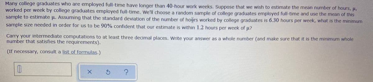 Many college graduates who are employed full-time have longer than 40-hour work weeks. Suppose that we wish to estimate the mean number of hours, u,
worked per week by college graduates employed full-time. We'll choose a random sample of college graduates employed full-time and use the mean of this
sample to estimate u. Assuming that the standard deviation of the number of hours worked by college graduates is 6.30 hours per week, what is the minimum
sample size needed in order for us to be 90% confident that our estimate is within 1.2 hours per week of u?
Carry your intermediate computations to at least three decimal places. Write your answer as a whole number (and make sure that it is the minimum whole
number that satisfies the requirements).
(If necessary, consult a list of formulas.)
