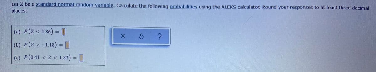 Let Z be a standard normal random variable. Calculate the following probabilities using the ALEKS calculator. Round your responses to at least three decimal
places.
(a) P(Z < 1.86) = |
%3D
(b) P(Z > -118) = I
(c) P(0.41 < Z < 1.82) = |
%3D
