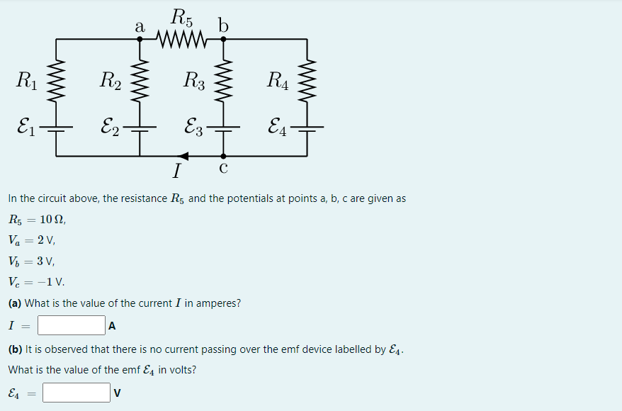 R5
a
b
www
R1
R2
R3
R4
E1
E2
E3
E4
I
In the circuit above, the resistance R, and the potentials at points a, b, c are given as
R5 = 10 N,
Va = 2 V,
V, = 3 V,
-1V.
(a) What is the value of the current I in amperes?
A
I
(b) It is observed that there is no current passing over the emf device labelled by E4.
What is the value of the emf E4 in volts?
E4
ww
