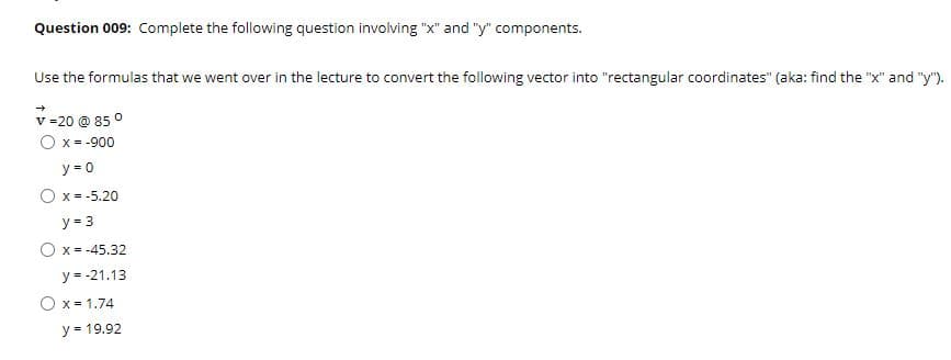 Question 009: Complete the following question involving "x" and "y" components.
Use the formulas that we went over in the lecture to convert the following vector into "rectangular coordinates" (aka: find the "x" and "y").
v =20 @ 85 °
O x = -900
y = 0
O x = -5.20
y = 3
O x = -45.32
у-- 21.13
O x = 1.74
y = 19.92
