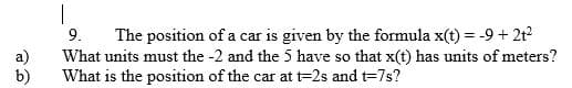 9.
The position of a car is given by the formula x(t) = -9 + 2t2
What units must the -2 and the 5 have so that x(t) has units of meters?
What is the position of the car at =2s and t=7s?
b)
