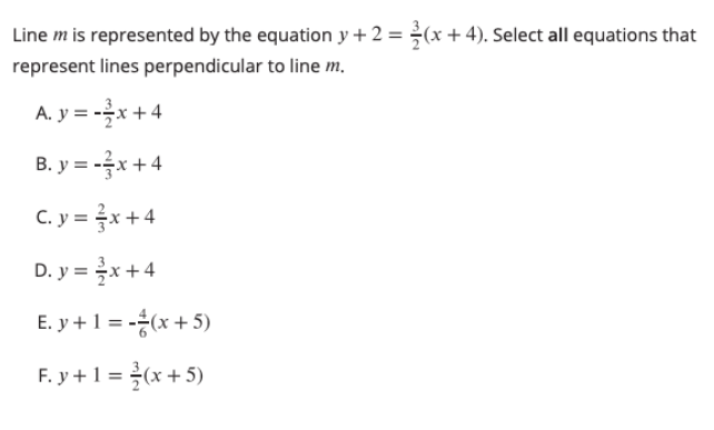 Line m is represented by the equation y + 2 = ¿(x +4). Select all equations that
represent lines perpendicular to line m.
A. y = -x+4
B. y = -x + 4
C. y = x +4
D. y = x+4
E. y +1 = -(x + 5)
F. y +1 = (x +5)
