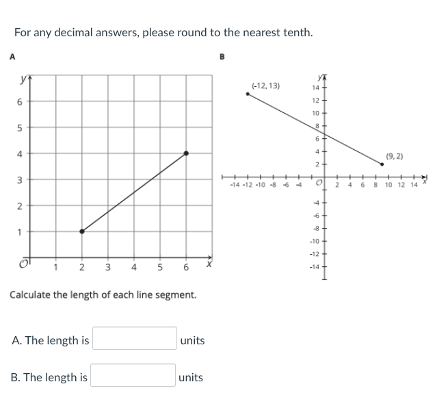 For any decimal answers, please round to the nearest tenth.
A
(-12, 13)
14
6.
12 +
10
8
6.
4
4
(9, 2)
+
3
-14 -12 -10 -8 6 4
2
8 10 12 14
-4+
-6
-8
-10
-12
2 3 4 5
6
-14 -
Calculate the length of each line segment.
A. The length is
units
B. The length is
units
xx
