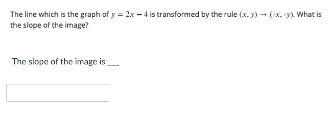 The line which is the graph of y = 2x – 4 is transformed by the rule (x, y) → (-x, -y). What is
the slope of the image?
The slope of the image is
