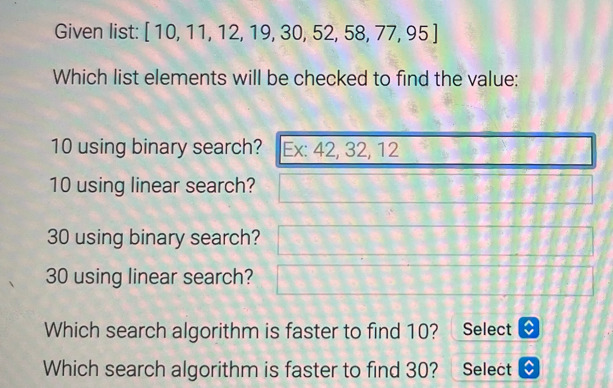 Given list: [10, 11, 12, 19, 30, 52, 58, 77, 95]
Which list elements will be checked to find the value:
10 using binary search? Ex: 42, 32, 12
10 using linear search?
30 using binary search?
30 using linear search?
Which search algorithm is faster to find 10? Select
Which search algorithm is faster to find 30?
Select C