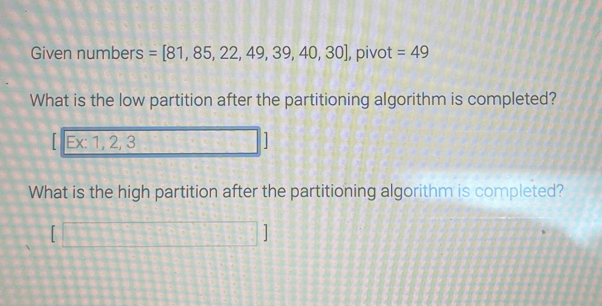 Given numbers = [81, 85, 22, 49, 39, 40, 30], pivot = 49
What is the low partition after the partitioning algorithm is completed?
Ex:1,2,3-
What is the high partition after the partitioning algorithm is completed?
[
]