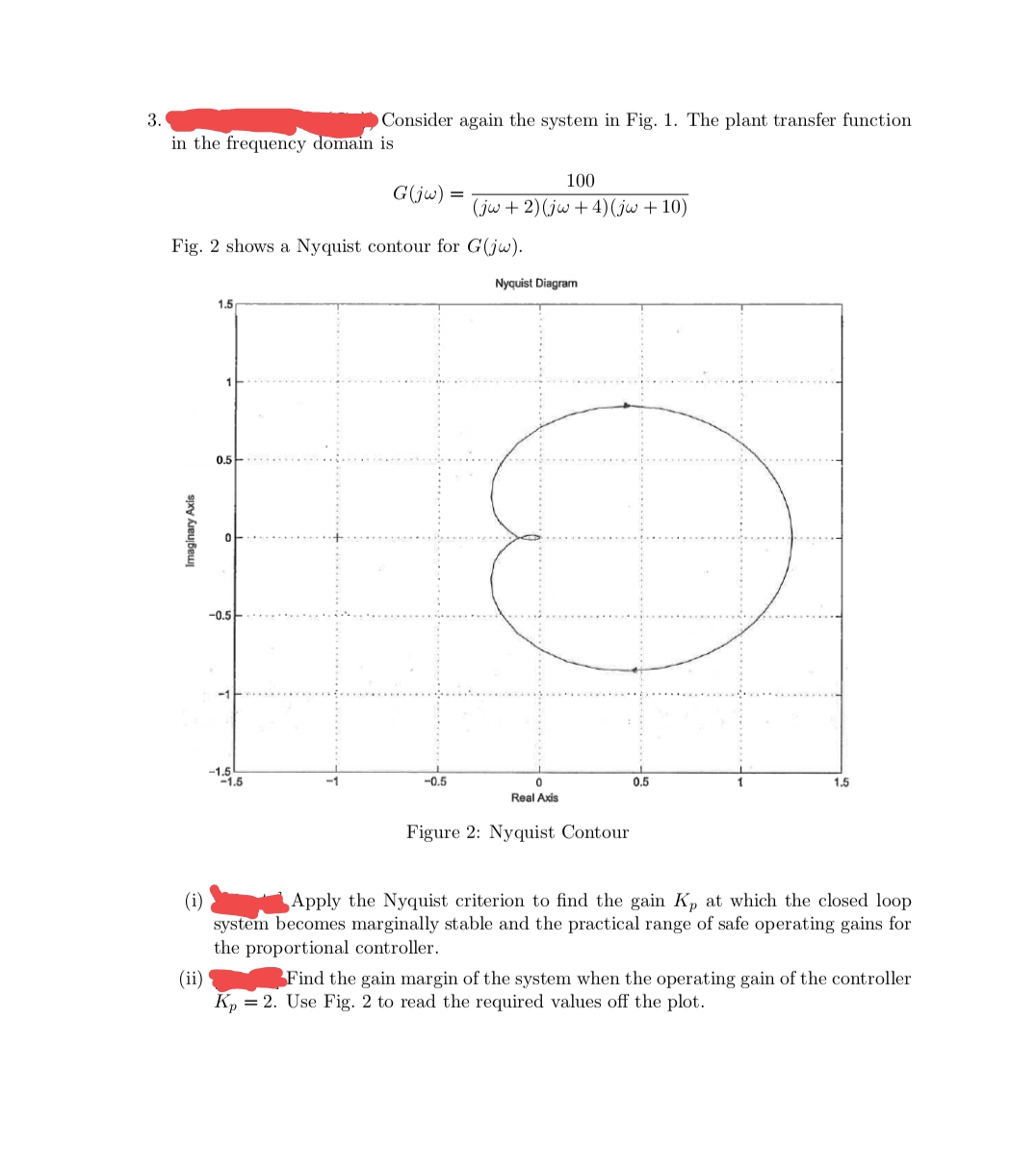 3.
Consider again the system in Fig. 1. The plant transfer function
in the frequency domain is
100
G(jw) =
(jw + 2) (jw + 4)(jw + 10)
Fig. 2 shows a Nyquist contour for G(jw).
Nyquist Diagram
1.5
0.5
-0.5
-1.5
-1.5
-0.5
0.5
1.5
Real Axis
Figure 2: Nyquist Contour
(i)
system becomes marginally stable and the practical range of safe operating gains for
the proportional controller.
Apply the Nyquist criterion to find the gain Kp at which the closed loop
Find the gain margin of the system when the operating gain of the controller
(ii)
K, = 2. Use Fig. 2 to read the required values off the plot.
Imaginary Axis
