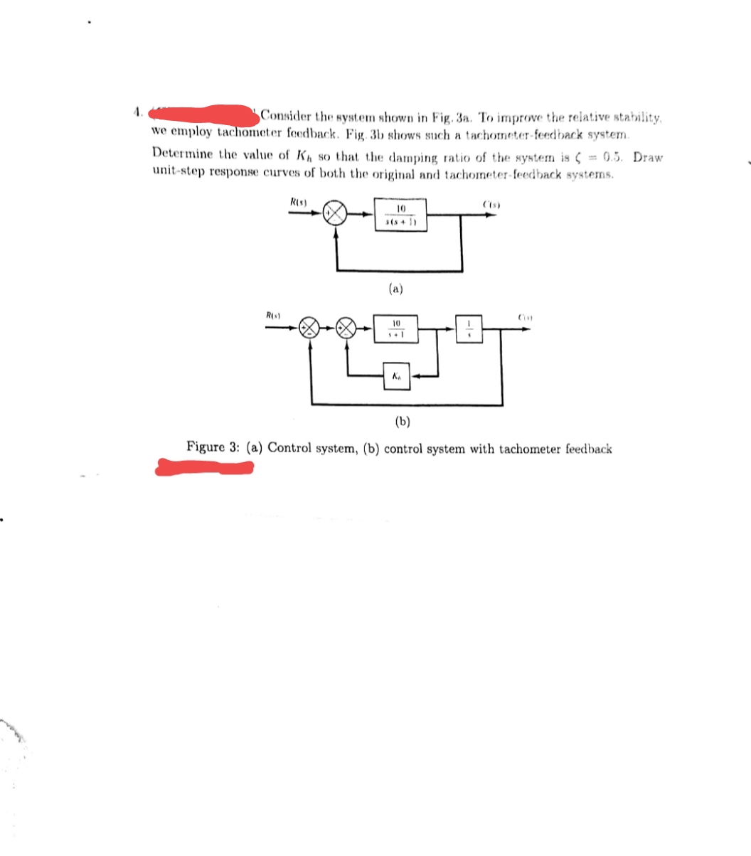 Consider the system shown in Fig. 3a. To improve the relative stability,
we employ tachometer feedback. Fig 3b shows such a tachometer-feedback system.
Determine the value of K so that the damping ratio of the system is ( = 0.5. Draw
unit-step response curves of both the original and tachoneter-feedback systems.
R(s)
10
(a)
R()
10
K
(b)
Figure 3: (a) Control system, (b) control system with tachometer feedback
man
