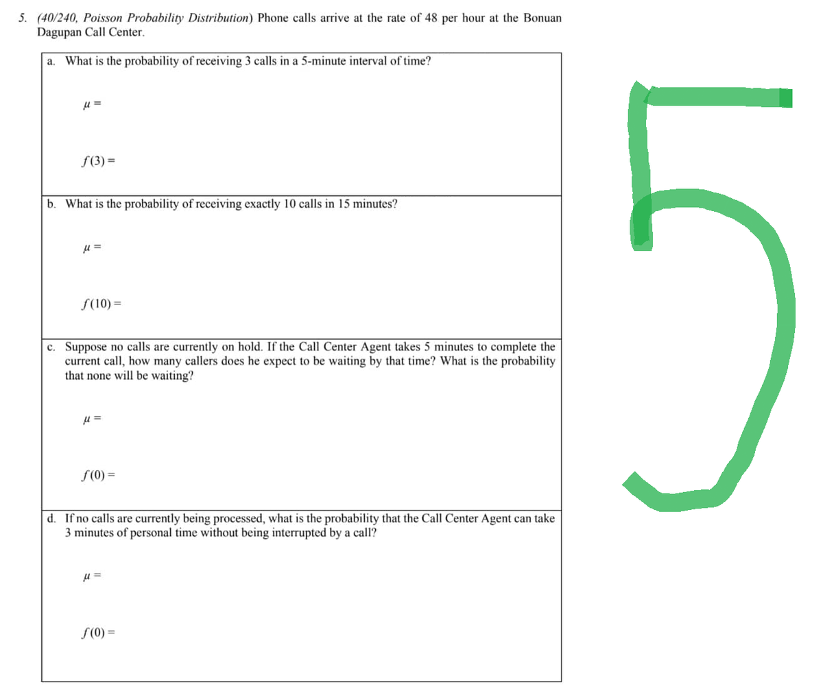 5. (40/240, Poisson Probability Distribution) Phone calls arrive at the rate of 48 per hour at the Bonuan
Dagupan Call Center.
a. What is the probability of receiving 3 calls in a 5-minute interval of time?
μ =
f(3) =
b. What is the probability of receiving exactly 10 calls in 15 minutes?
u=
ƒ(10) =
c. Suppose no calls are currently on hold. If the Call Center Agent takes 5 minutes to complete the
current call, how many callers does he expect to be waiting by that time? What is the probability
that none will be waiting?
μ =
f(0) =
d. If no calls are currently being processed, what is the probability that the Call Center Agent can take
3 minutes of personal time without being interrupted by a call?
μ =
f(0) =
LC