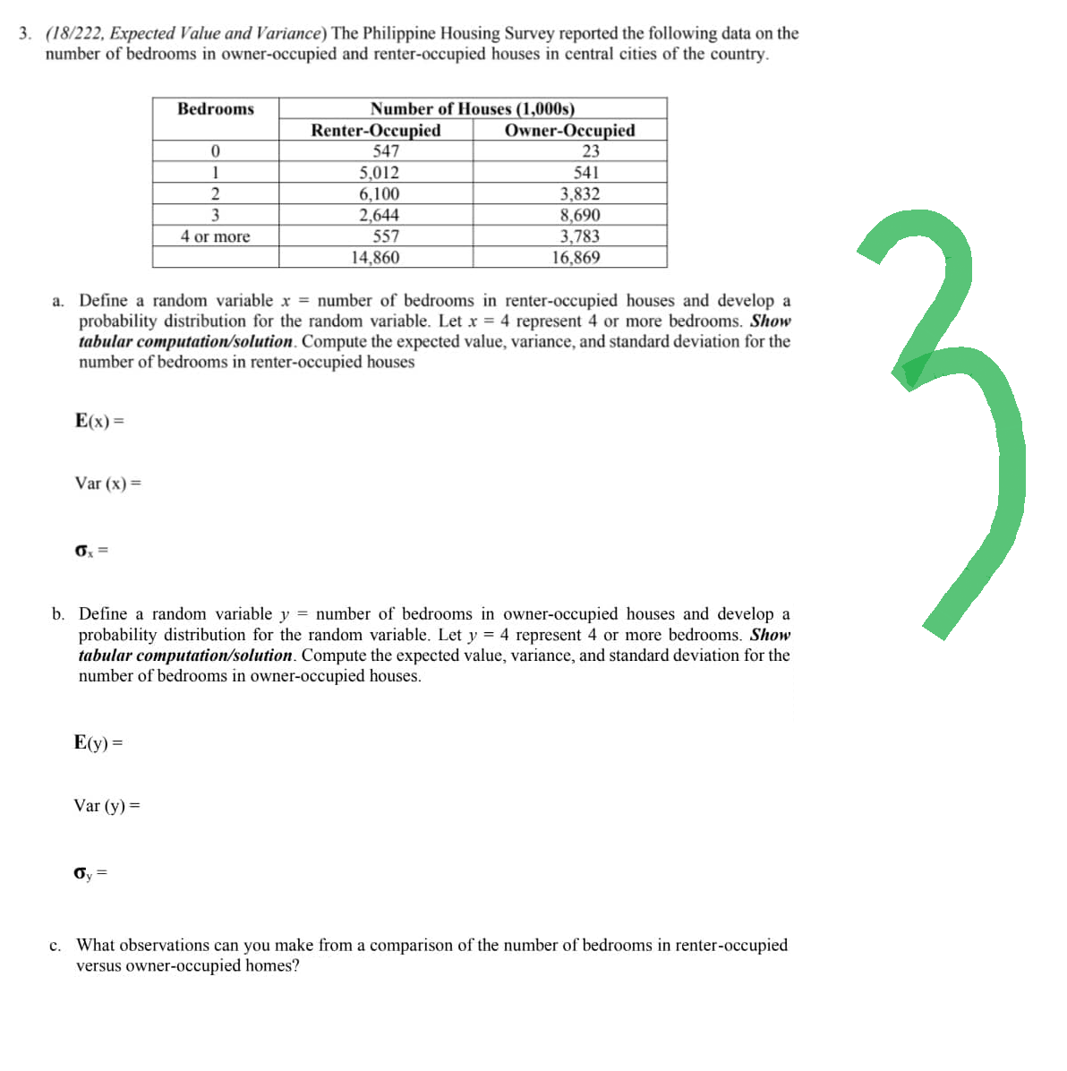 3. (18/222, Expected Value and Variance) The Philippine Housing Survey reported the following data on the
number of bedrooms in owner-occupied and renter-occupied houses in central cities of the country.
E(x) =
Var (x) =
6x =
Bedrooms
a. Define a random variable x = number of bedrooms in renter-occupied houses and develop a
probability distribution for the random variable. Let x = 4 represent 4 or more bedrooms. Show
tabular computation/solution. Compute the expected value, variance, and standard deviation for the
number of bedrooms in renter-occupied houses
E(y) =
0
1
2
3
4 or more
Var (y) =
Number of Houses (1,000s)
Owner-Occupied
23
541
3,832
8,690
3,783
16,869
Renter-Occupied
547
5,012
6,100
2,644
557
14,860
b. Define a random variable y = number of bedrooms in owner-occupied houses and develop a
probability distribution for the random variable. Let y = 4 represent 4 or more bedrooms. Show
tabular computation/solution. Compute the expected value, variance, and standard deviation for the
number of bedrooms in owner-occupied houses.
c. What observations can you make from a comparison of the number of bedrooms in renter-occupied
versus owner-occupied homes?
3