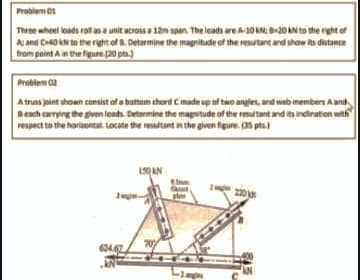 Problem 01
Thie wheel loads rall asa unit acroisa i2m span The leads areA10AN-20 AN to the rght of
A and C0 kN to the right of a Detarmine the magnitude of the resutant and show its distance
from peint Ainthe fgure 20 p.)
Problem 02
A truns joint shown consist of a buttim thort Cimade up uf two angles, and web members Aand
Besch amyng the givenleads. Determine the magstude of the mutant and indiration with
respect to the horlaental Locate the resultant in the glven figure. (35 pts.)
