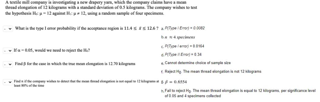 A textile mill company is investigating a new drapery yam, which the company claims have a mean
thread elongation of 12 kilograms with a standard deviation of 0.5 kilograms. The company wishes to test
the hypothesis Ho: µ = 12 against H;: µ # 12, using a random sample of four specimens.
v What is the type I error probability if the acceptance region is 11.4 < iS 12.6 ? a. P(Type I Error) = 0.0082
b.n z4 specimens
c. P(Type I error) = 0.0164
-v If a = 0.05, would we need to reject the H,?
d. P(Type II Error) = 0.34
v Find B for the case in which the true mean elongation is 12.70 kilograms
e, Cannot determine choice of sample size
f. Reject Ho. The mean thread elongation is not 12 kilograms
v Find n if the company wishes to detect that the mean thread elongation is not equal to 12 kilograms at g. B = 0.6554
least 80% of the time
h. Fail to reject Ho- The mean thread elongation is equal to 12 kilograms, per significance level
of 0.05 and 4 specimens collected
