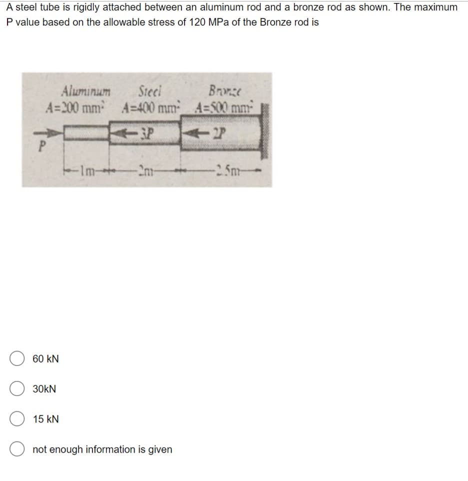 A steel tube is rigidly attached between an aluminum rod and a bronze rod as shown. The maximum
P value based on the allowable stress of 120 MPa of the Bronze rod is
Steci
A=200 mm A=400 mm_ A=S00 mm
Aluminum
Bronze
P.
-2m-
-2.5m-
60 kN
30kN
15 kN
not enough information is given
