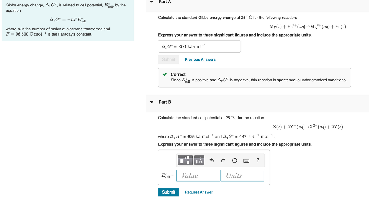 Part A
Gibbs energy change, A. G°, is related to cell potential, Eell, by the
equation
A;G° = –nFE ell
Calculate the standard Gibbs energy change at 25 °C for the following reaction:
Mg(s) + Fe2+(ag)→Mg²+(ag) +Fe(s)
where n is the number of moles of electrons transferred and
F = 96 500 C mol-1 is the Faraday's constant.
Express your answer to three significant figures and include the appropriate units.
A¡G° = -371 kJ.mol-1
Submit
Previous Answers
Correct
Since Eel is positive and A, G° is negative, this reaction is spontaneous under standard conditions.
Part B
Calculate the standard cell potential at 25 °C for the reaction
X(s) + 2Y* (ag)→X²+(ag) +2Y(s)
where A, H° = -825 kJ mol-1
and Ar S° = -147 J K-1 mol-1.
Express your answer to three significant figures and include the appropriate units.
HA
?
E cel
Value
Units
Submit
Request Answer
