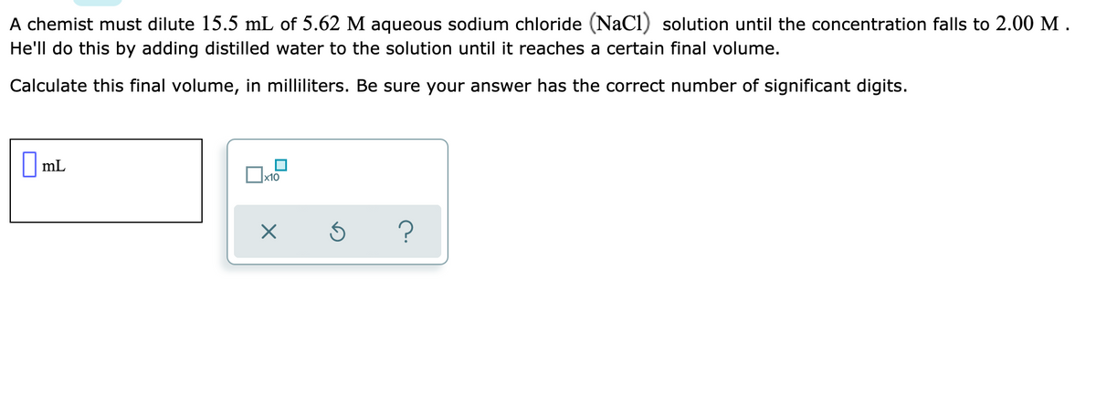 A chemist must dilute 15.5 mL of 5.62 M aqueous sodium chloride (NaCl) solution until the concentration falls to 2.00 M.
He'll do this by adding distilled water to the solution until it reaches a certain final volume.
Calculate this final volume, in milliliters. Be sure your answer has the correct number of significant digits.
I mL
x10
?
