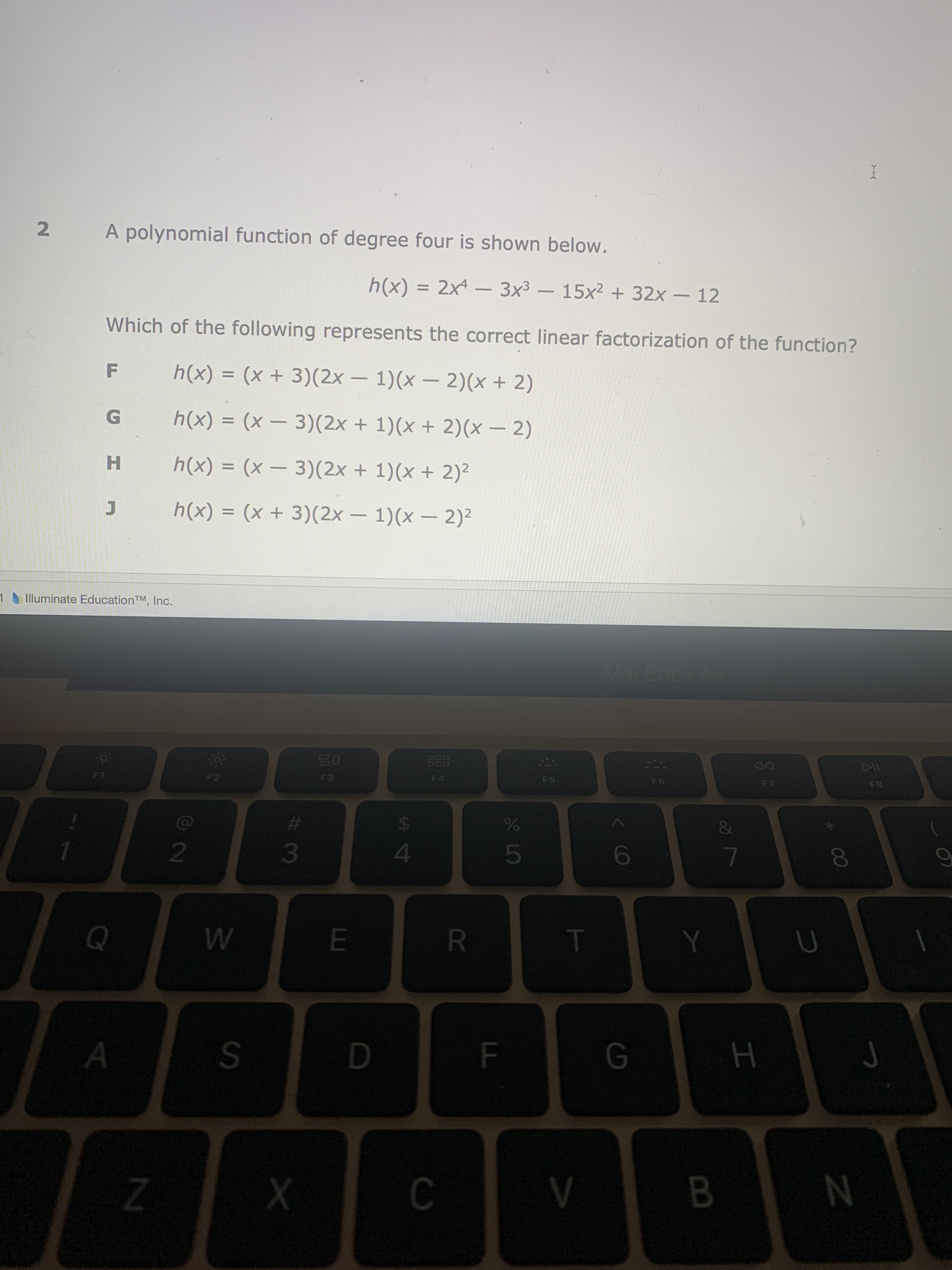 A polynomial function of degree four is shown below.
h(x) = 2x4 - 3x3 – 15x2 + 32x – 12
Which of the following represents the correct linear factorization of the function?
F
h(x) = (x + 3)(2x – 1)(x – 2)(x + 2)
-
h(x) = (x – 3)(2x + 1)(x + 2)(x – 2)
%3D
|
H
h(x) = (x – 3)(2x + 1)(x + 2)²
%3D
h(x) = (x + 3)(2x – 1)(x – 2)²
