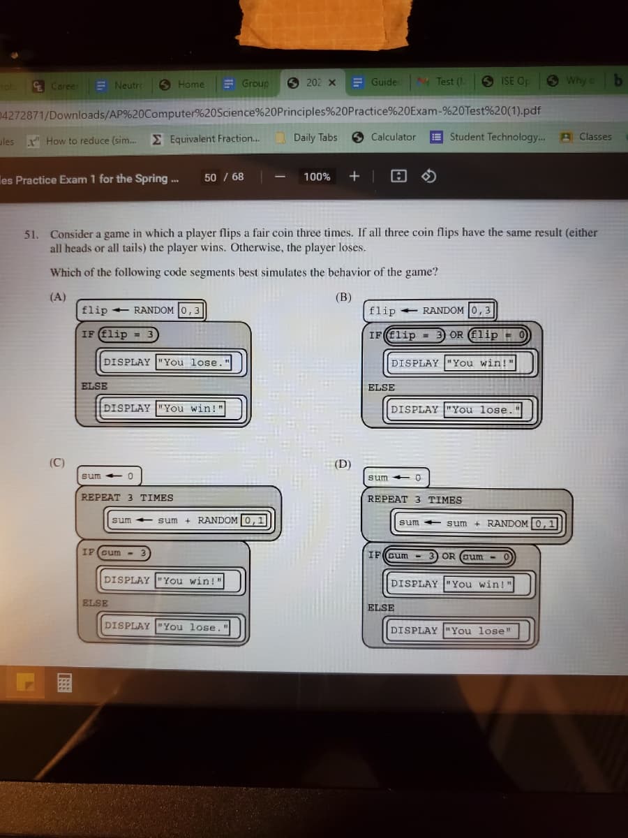 E Career
E Neutro
E Group
6 202 x
E Guidec
Test (.
S ISE Op
O Why db
rob
6 Home
04272871/Downloads/AP%20Computer%20Science%20Principles%20Practice%20Exam-%20Test%20(1).pdf
ules x" How to reduce (sim.
E Equivalent Fraction.. Daily Tabs 6 Calculator
Student Technology. A Classes
50 / 68
+ | 回の
les Practice Exam 1 for the Spring ..
100%
51. Consider a game in which a player flips a fair coin three times. If all three coin flips have the same result (either
all heads or all tails) the player wins. Otherwise, the player loses.
Which of the following code segments best simulates the behavior of the game?
(A)
flip + RANDOM 0,3
(В)
flip + RANDOM 0, 3
IF (flip =
IFElip - 3 OR Flip =
3.
DISPLAY "You lose.
DISPLAY "You win!"
ELSE
ELSE
DISPLAY "You win!"
DISPLAY "You lose.
(C)
(D)
sum - 0
sum
sum 0
REPEAT 3 TIMES
REPEAT 3 TIMES
sum + sum + RANDOM0,1
sum + RANDOM 0,1
sum
IF(cum - 3
IF(cum
3) OR (cum
-
DISPLAY "You win!"
DISPLAY "You win!"
ELSE
ELSE
DISPLAY "You lose."
DISPLAY "You lose"
