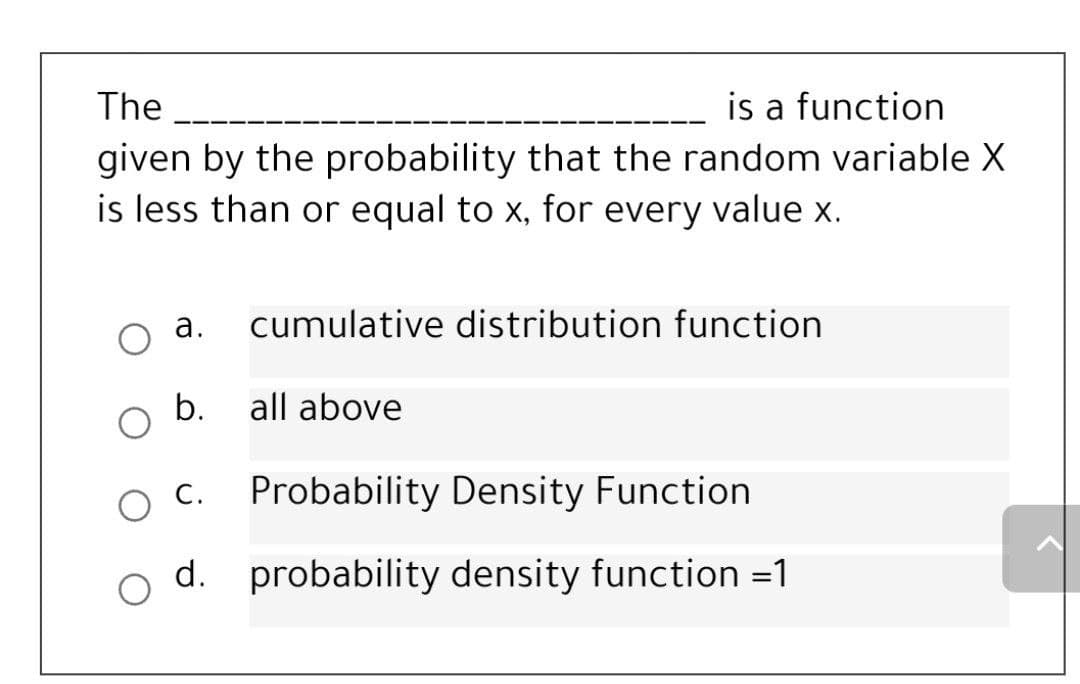 is a function
given by the probability that the random variable X
is less than or equal to x, for every value x.
The
а.
cumulative distribution function
b. all above
С.
Probability Density Function
d. probability density function =1
