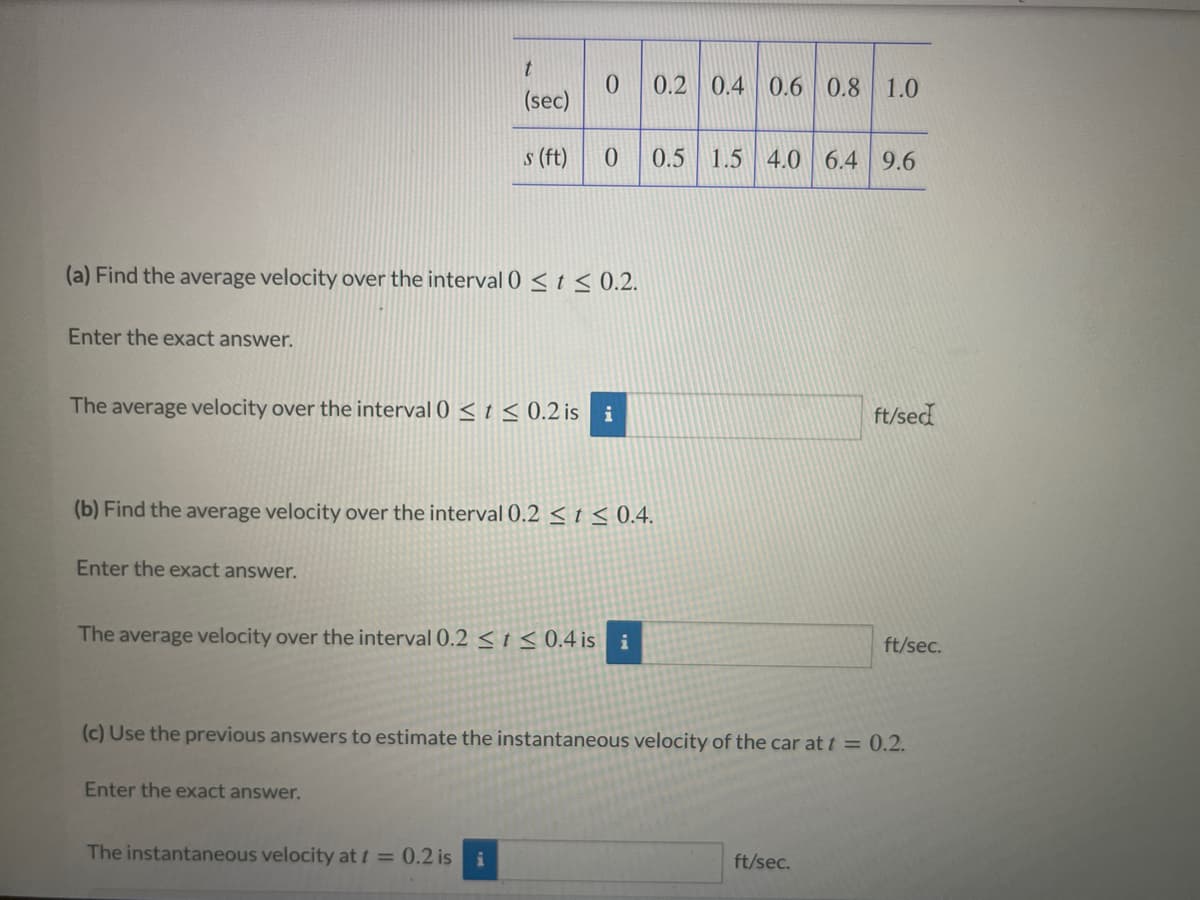 t
0.2 0.4 0.6 0.8 1.0
(sec)
s (ft)
0.5 1.5 4.0 6.4 9.6
(a) Find the average velocity over the interval 0 < t < 0.2.
Enter the exact answer.
The average velocity over the interval 0 < t< 0.2 is i
ft/sed
(b) Find the average velocity over the interval 0.2 < t < 0.4.
Enter the exact answer.
The average velocity over the interval 0.2 <i< 0.4 is i
ft/sec.
(c) Use the previous answers to estimate the instantaneous velocity of the car at t = 0.2.
Enter the exact answer.
The instantaneous velocity at t = 0.2 is
i
ft/sec.
