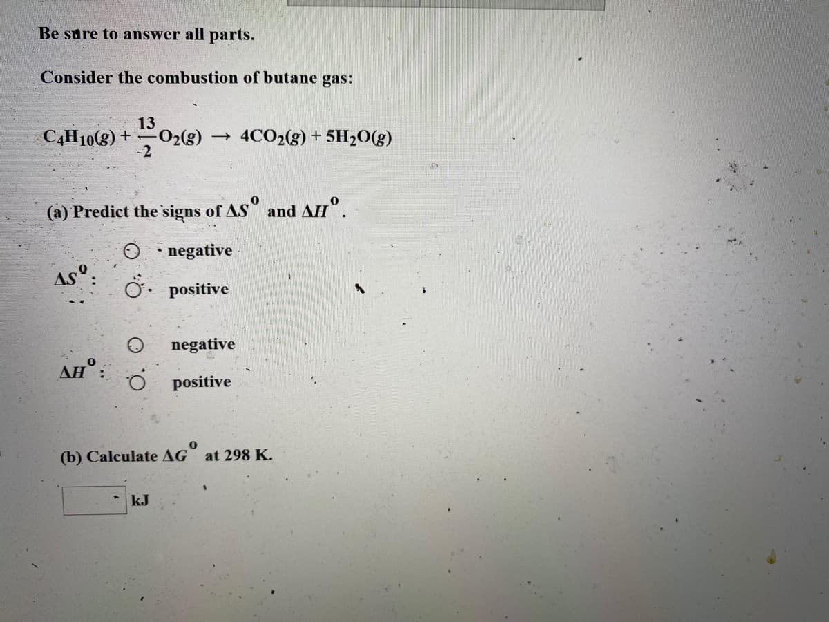 Be sure to answer all parts.
Consider the combustion of butane gas:
13
C4H10(g) +-02(g)
-2
4CO2(g) + 5H20(g)
(a) Predict the signs of AS and AH".
negative
As°:
Ö. positive
negative
AH° :
O.
positive
(b) Calculate AG at 298 K.
kJ
