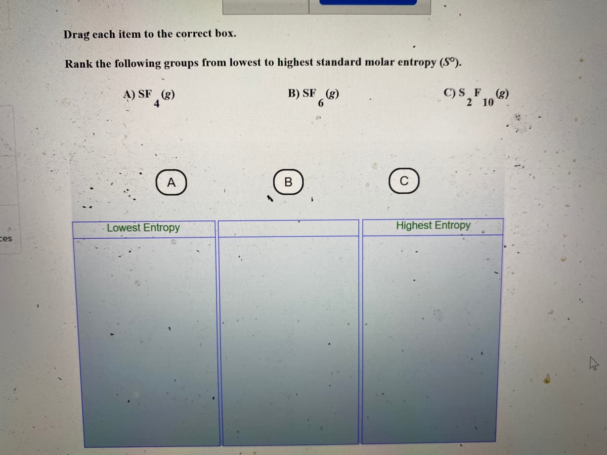 Drag each item to the correct box.
Rank the following groups from lowest to highest standard molar entropy (S°).
A) SF (g)
4
B) SF (g)
6.
C)S F(g)
2 10
А
Lowest Entropy
Highest Entropy
ces
