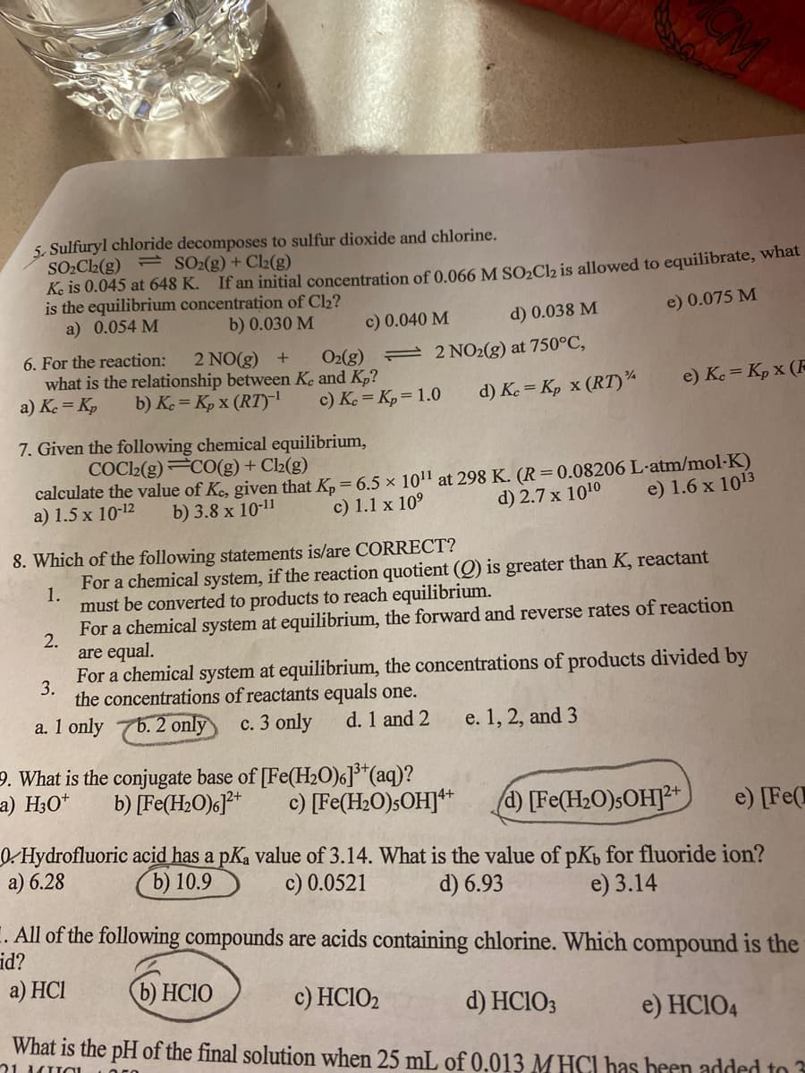 5. Sulfuryl chloride decomposes to sulfur dioxide and chlorine.
SO2C2(g) = SO2(g)+ Cl2(g)
Ke is 0.045 at 648 K.
is the equilibrium concentration of Cl2?
a) 0.054 M
If an initial concentration of 0.066 M SO»Ch is allowed to equilibrate, what
b) 0.030 M
d) 0.038 M
e) 0.075 M
c) 0.040 M
6. For the reaction:
2 NO(g) +
what is the relationship between Ke and Kp?
b) K. = Kp x (RT)
O2(g)
2 NO2(g) at 750°C,
a) K. = Kp
c) Ke = Kp= 1.0
d) Ke = Kp x (RT)¾
e) Ko = Kp x (F
7. Given the following chemical equilibrium,
COCl2(g)C0(g) + Cl2(g)
calculate the value of Ke, given that K, = 6.5 x 1011 at 298 K. (R=0.08206 L-atm/mol-K)
a) 1.5 x 10-12
b) 3.8 x 10-11
c) 1.1 x 10°
d) 2.7 x 1010
e) 1.6 x 1013
8. Which of the following statements is/are CORRECT?
For a chemical system, if the reaction quotient (Q) is greater than K, reactant
1.
must be converted to products to reach equilibrium.
For a chemical system at equilibrium, the forward and reverse rates of reaction
2.
are equal.
For a chemical system at equilibrium, the concentrations of products divided by
3.
the concentrations of reactants equals one.
a. 1 only
b.2 only
c. 3 only
d. 1 and 2
e. 1, 2, and 3
9. What is the conjugate base of [Fe(H20)6]*(aq)?
b) [Fe(H2O)G]*
a) H3O*
c) [Fe(H2O)5OHJ**
[Fe(H2O)SOHJ²+
e) [Fe(
0. Hydrofluoric acid has a pKa value of 3.14. What is the value of pKb for fluoride ion?
a) 6.28
b) 10.9
c) 0.0521
d) 6.93
e) 3.14
E. All of the following compounds are acids containing chlorine. Which compound is the
a) HCI
b) HCIO
c) HCIO2
d) HCIO3
e) HCIO4
What is the pH of the final solution when 25 mL of 0.013 M HCI has been added to 3
