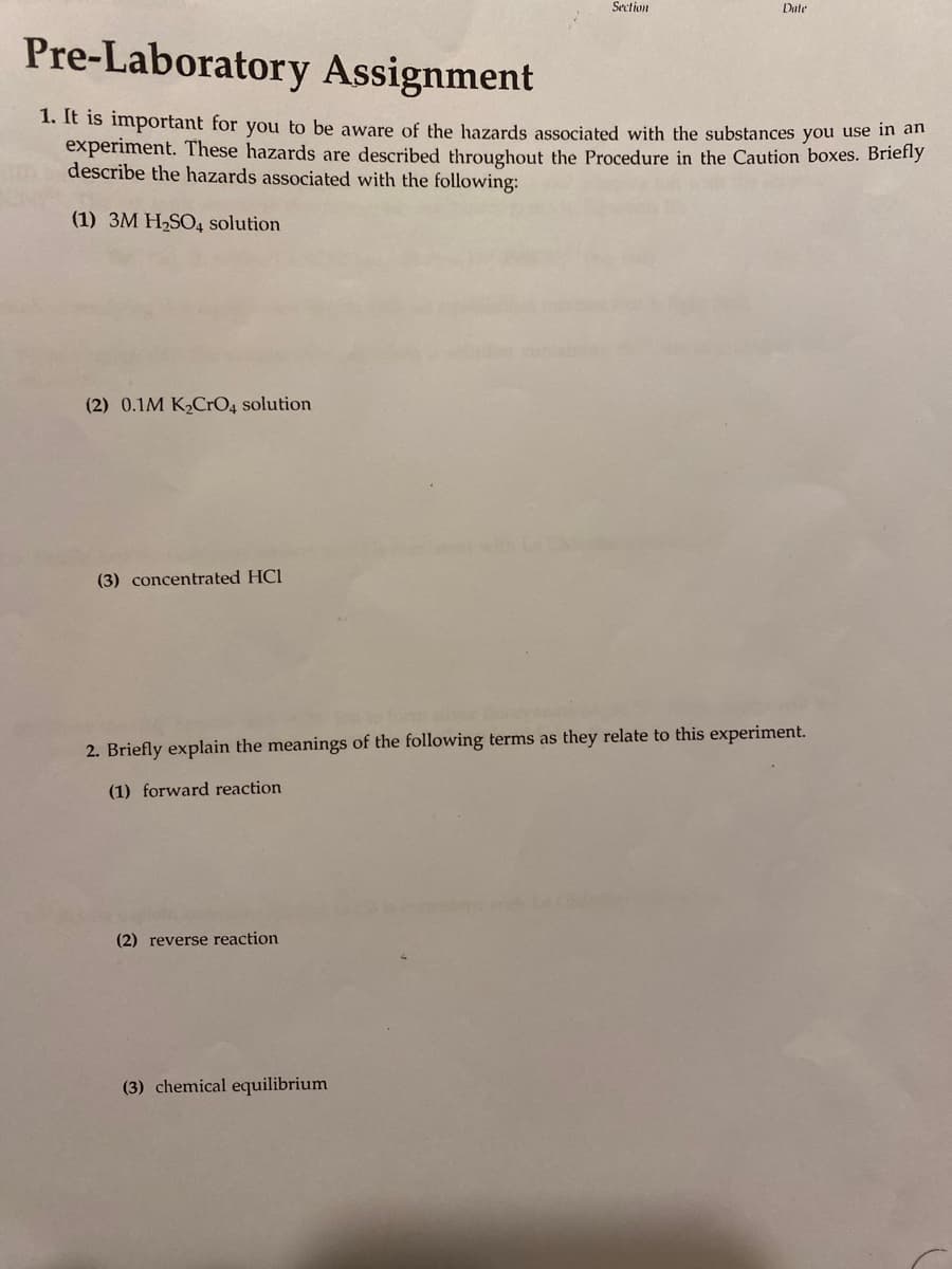 Section
Date
Pre-Laboratory Assignment
1. It is important for you to be aware of the hazards associated with the substances you use in an
experiment. These hazards are described throughout the Procedure in the Caution boxes. Briefly
describe the hazards associated with the following:
(1) 3M H-SO4 solution
(2) 0.1M K,CrO4 solution
(3) concentrated HCl
2. Briefly explain the meanings of the following terms as they relate to this experiment.
(1) forward reaction
(2) reverse reaction
(3) chemical equilibrium
