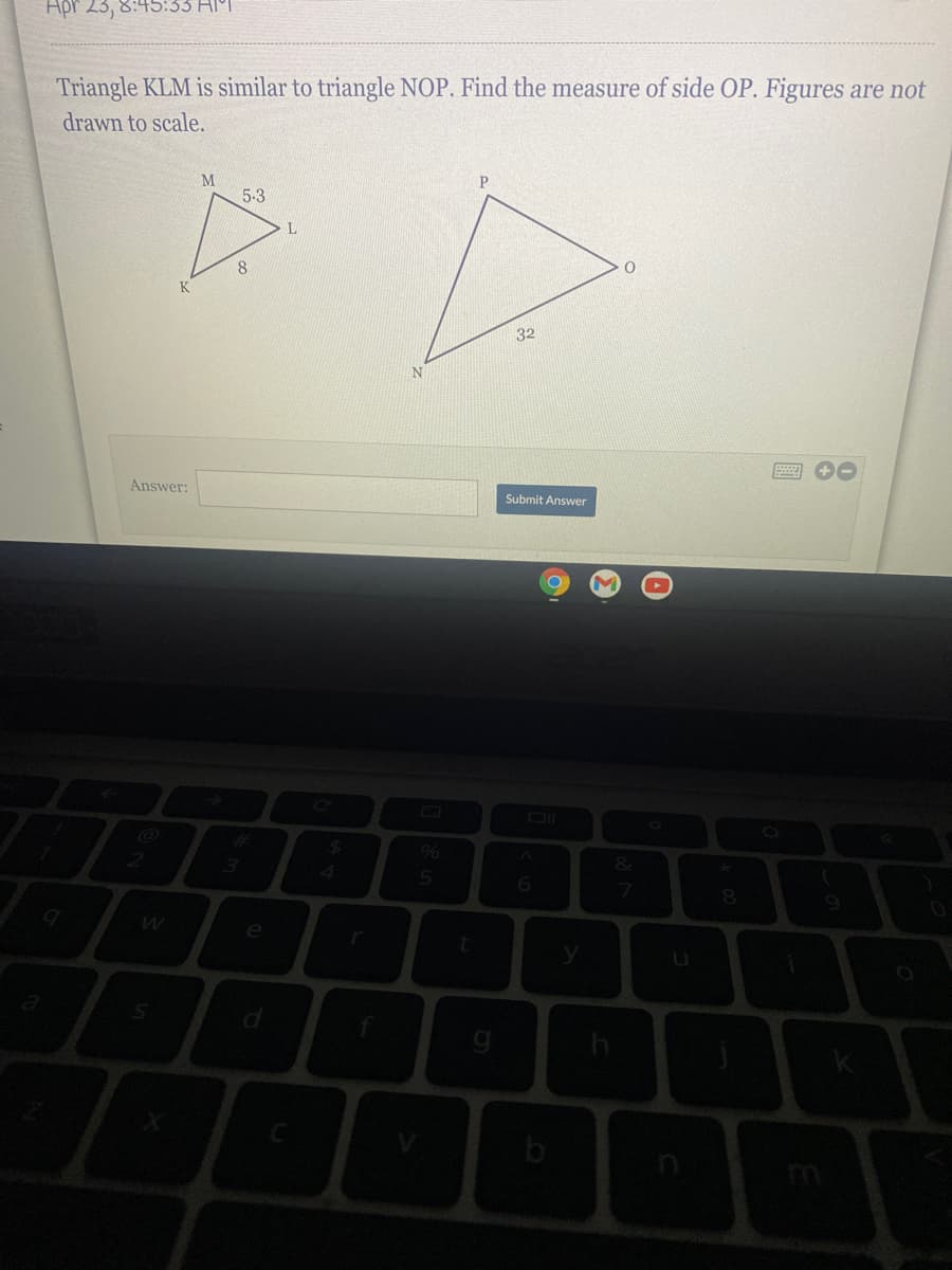 Apr 23, 8:45:33 HPI
Triangle KLM is similar to triangle NOP. Find the measure of side OP. Figures are not
drawn to scale.
M
5-3
L
8.
32
圖 0
Answer:
Submit Answer
%24
9%6
%23
&
2
4.
7
8.
