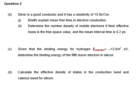 Question 2
(b)
Silver is a good conductor and it has a resistivity of 15.9n 2m.
()
Briefly explain mean free time in electron conduction.
(ii)
Determine the number density of mobile electrons if their effective
mass is the free space value, and the mean interval time is 0.2 ps.
(c)
Given that the binding energy for hydrogen Estagan= -13.6/n? ev,
determine the binding energy of the fifth donor electron in silicon.
(d)
Calculate the effective density of states in the conduction band and
valence band for silicon.
