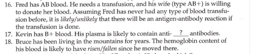 16. Fred has AB blood. He needs a transfusion, and his wife (type AB+) is willing
to donate her blood. Assuming Fred has never had any type of blood transfu-
sion before, it is likely/unlikely that there will be an antigen-antibody reaction if
the transfusion is done.
17. Kevin has B+ blood. His plasma is likely to contain anti-?_antibodies.
18. Bruce has been living in the mountains for years. The hemoglobin content of
his blood is likely to have risen/fallen since he moved there.
