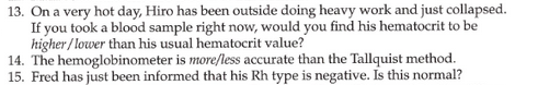 13. On a very hot day, Hiro has been outside doing heavy work and just collapsed.
If you took a blood sample right now, would you find his hematocrit to be
higher / lower than his usual hematocrit value?
14. The hemoglobinometer is more/less accurate than the Tallquist method.
15. Fred has just been informed that his Rh type is negative. Is this normal?
