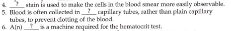 stain is used to make the cells in the blood smear more easily observable.
5. Blood is often collected in? capillary tubes, rather than plain capillary
tubes, to prevent clotting of the blood.
6. A(n)? is a machine required for the hematocrit test.
4.
