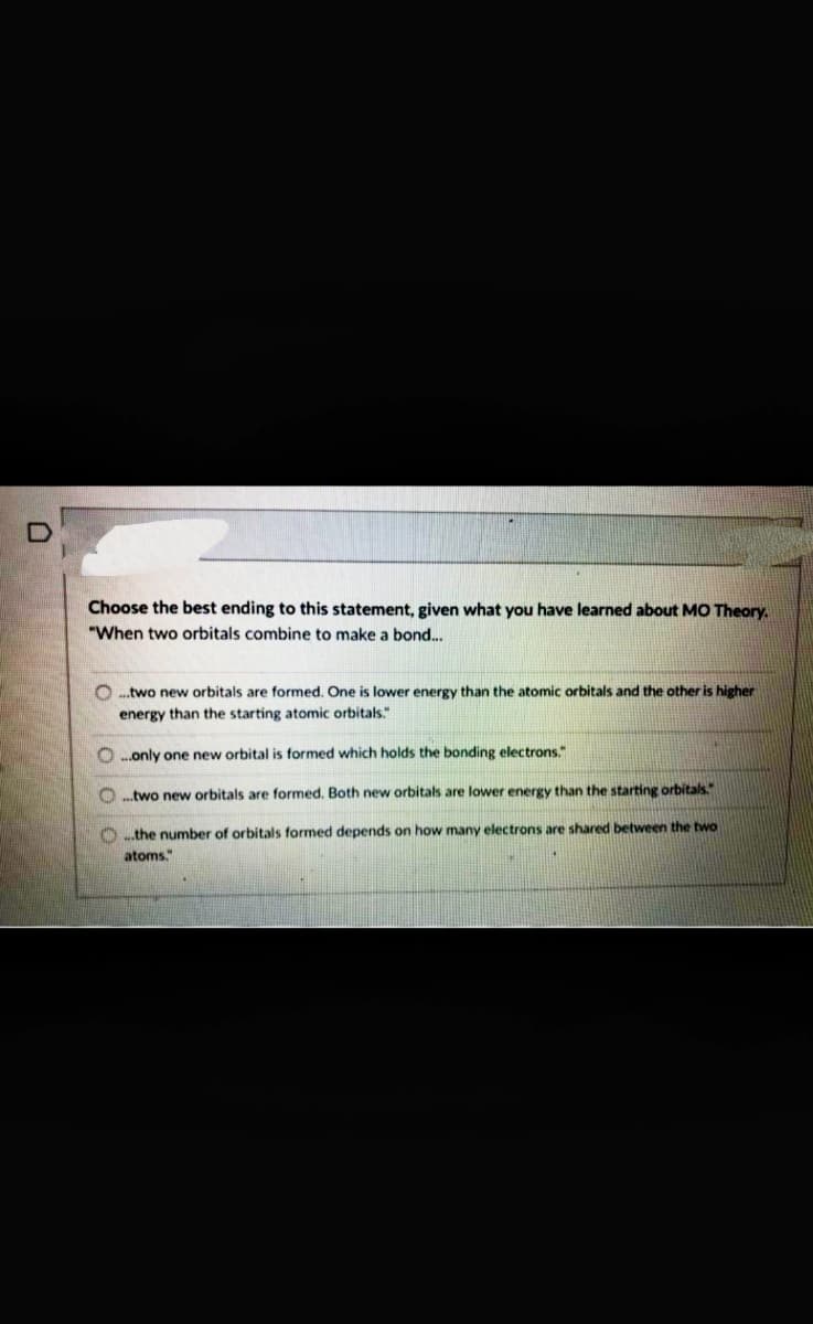 Choose the best ending to this statement, given what you have learned about MO Theory.
"When two orbitals combine to make a bond...
O ..two new orbitals are formed. One is lower energy than the atomic orbitals and the other is higher
energy than the starting atomic orbitals."
O .only one new orbital is formed which holds the bonding electrons."
O .two new orbitals are formed. Both new orbitals are lower energy than the starting orbitals.
O .the number of orbitals formed depends on how many electrons are shared between the two
atoms."
