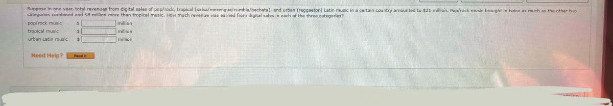 Suppose in one year, total revenues from digital sales of pop/rock, tropical (salsa/merengue/cumbia/bachata), and urban (reggaeton) Latin music in a certain country amounted to $21 million. Pop/rock music brought in twice as much as the other two
categories combined and $8 million more than tropical music. How much revenue was earned from digital sales in each of the three categories?
pop/rock music
million
tropical music
million
urban Latin music
million
Need Help?
Read It
