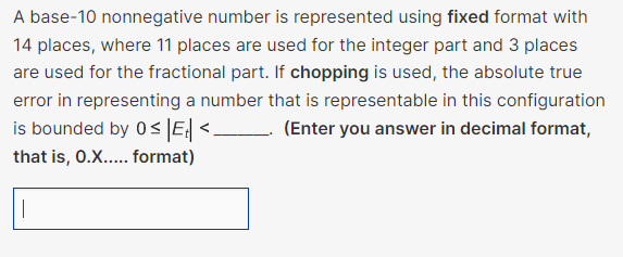 A base-10 nonnegative number is represented using fixed format with
14 places, where 11 places are used for the integer part and 3 places
are used for the fractional part. If chopping is used, the absolute true
error in representing a number that is representable in this configuration
is bounded by 0≤ |E₁| <_ (Enter you answer in decimal format,
that is, O.X..... format)