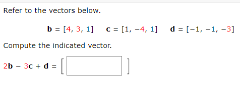 Refer to the vectors below.
b = [4, 3, 1] c = [1, -4, 1] d = [−1, −1, −3]
Compute the indicated vector.
2b - 3c + d =