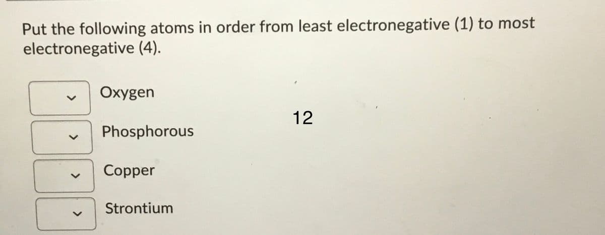 Put the following atoms in order from least electronegative (1) to most
electronegative (4).
Oxygen
12
Phosphorous
Copper
Strontium
<>
