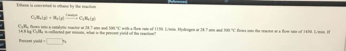 [References]
Ethene is converted to ethane by the reaction
Catalyst
C2H4 (9) + H2 (9)
C2H6 (g)
ot
C2H4 flows into a catalytic reactor at 28.7 atm and 300.°C with a flow rate of 1150. L/min. Hydrogen at 28.7 atm and 300.°C flows into the reactor at a flow rate of 1450. L/min. If
14.8 kg C2 H6 is collected per minute, what is the percent yield of the reaction?
pt
Percent yield
pt
