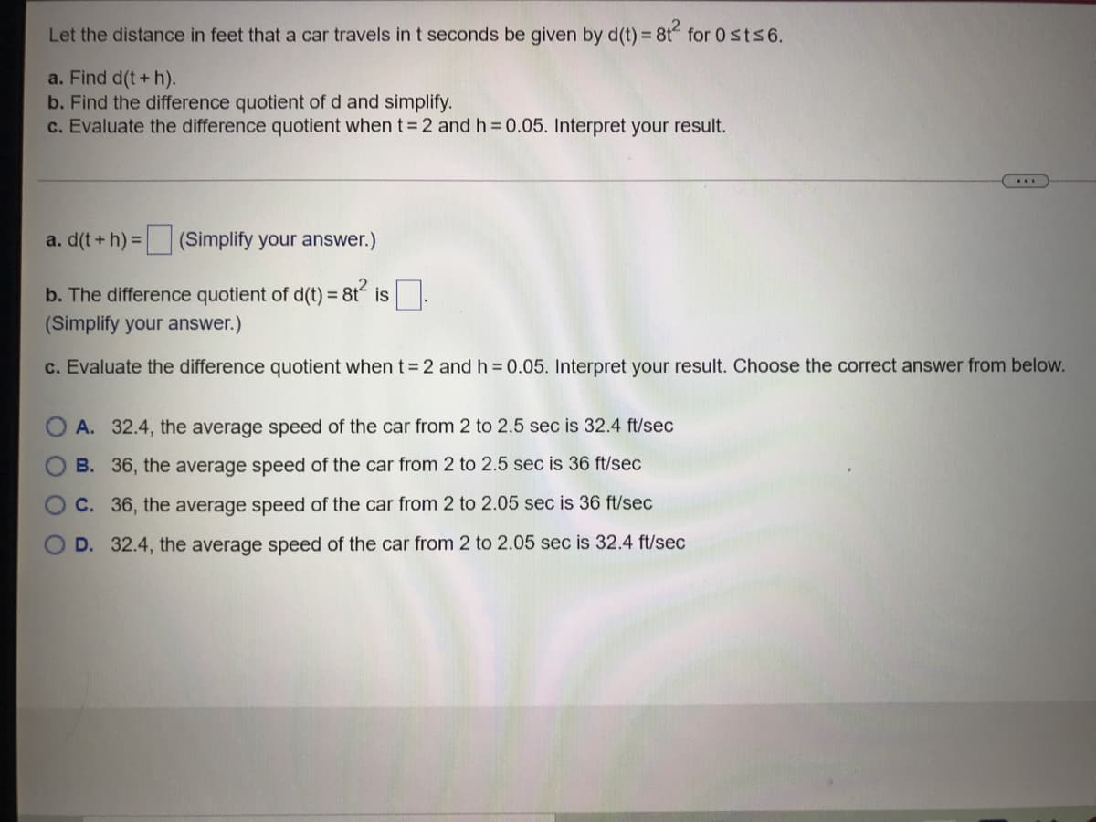 Let the distance in feet that a car travels in t seconds be given by d(t) = 8t for 0 sts6.
a. Find d(t+ h).
b. Find the difference quotient of d and simplify.
c. Evaluate the difference quotient when t= 2 and h = 0.05. Interpret your result.
a. d(t+h) =(Simplify your answer.)
b. The difference quotient of d(t) = 8t is
(Simplify your answer.)
c. Evaluate the difference quotient whent32 and h = 0.05. Interpret your result. Choose the correct answer from below.
A. 32.4, the average speed of the car from 2 to 2.5 sec is 32.4 ft/sec
B. 36, the average speed of the car from 2 to 2.5 sec is 36 ft/sec
C. 36, the average speed of the car from 2 to 2.05 sec is 36 ft/sec
D. 32.4, the average speed of the car from 2 to 2.05 sec is 32.4 ft/sec
.OOO
