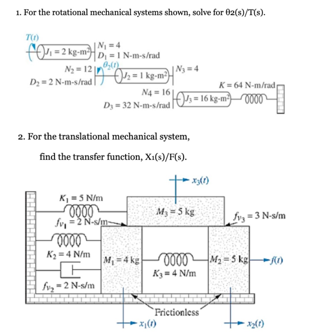 1. For the rotational mechanical systems shown, solve for 02(s)/T(s).
T(1)
|N1 = 4
D = 1 N-m-s/rad
N2 = 12 |n20)
foi =2 kg-m?-
| N3 = 4
O/2 = 1 kg-m²}-
D2 = 2 N-m-s/rad
K = 64 N-m/rad
N4 = 16 |
103 = 16 kg-m²)O000
D3 = 32 N-m-s/rad |
2. For the translational mechanical system,
find the transfer function, X1(s)/F(s).
- x3(1)
K = 5 N/m
M3 = 5 kg
fv, = 2 N-s/m
fvz = 3 N-s/m
K2 = 4 N/m
M =4 kg
M2=5 kg t)
K3 = 4 N/m
%3D
fv, = 2 N-s/m
%3D
`Frictionless
- x|(t)
