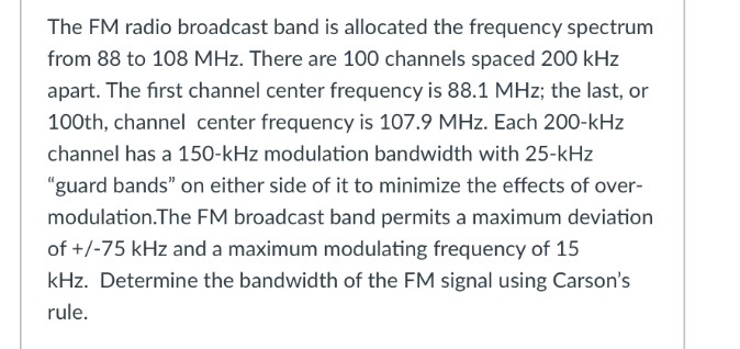 The FM radio broadcast band is allocated the frequency spectrum
from 88 to 108 MHz. There are 100 channels spaced 200 kHz
apart. The first channel center frequency is 88.1 MHz; the last, or
100th, channel center frequency is 107.9 MHz. Each 200-kHz
channel has a 150-kHz modulation bandwidth with 25-kHz
"guard bands" on either side of it to minimize the effects of over-
modulation.The FM broadcast band permits a maximum deviation
of +/-75 kHz and a maximum modulating frequency of 15
kHz. Determine the bandwidth of the FM signal using Carson's
rule.
