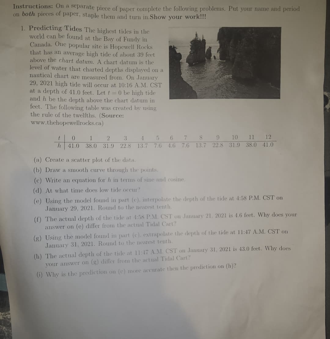 Instructions: On a separate piece of paper complete the following problems. Put your name and period
on both pieces of paper, staple them and turn in.Show your work!!!
1. Predicting Tides The highest tides in the
world can be found at the Bay of Fundy in
Canada. One popular site is Hopewell Rocks
that has an average high tide of about 39 feet
above the chart datum. A chart datum the
level of water that charted depths displayed on a
nautical chart are measured from. On January
29, 2021 high tide will occur at 10:16 A.M. CST
at a depth of 41.0 feet. Let t = 0 be high tide
and h be the depth above the chart datum in
feet. The following table was created by using
the rule of the twelfths. (Source:
www.thehopewellrocks.ca)
t
0
1
2
3
h 41.0 38.0 31.9 22.8
6 7 8 9 10 11 12
7.6 13.7 22.8 31.9 38.0 41.0
4 5
13.7 7.6 4.6
(a) Create a scatter plot of the data.
(b) Draw a smooth curve through the points.
(c) Write an equation for h in terms of sine and cosine.
(d) At what time does low tide occur?
(e) Using the model found in part (c), interpolate the depth of the tide at 4:58 P.M. CST on
January 29, 2021. Round to the nearest tenth.
(f) The actual depth of the tide at 4:58 P.M. CST on January 21, 2021 is 4.6 feet. Why does your
answer on (e) differ from the actual Tidal Cart?
(g) Using the model found in part (c). extrapolate the depth of the tide at 11:47 A.M. CST on
January 31, 2021. Round to the nearest tenth.
(h) The actual depth of the tide at 11:47 A.M. CST on January 31, 2021 is 43.0 feet. Why does
your answer on (g) differ from the actual Tidal Cart?
(i) Why is the prediction on (e) more accurate then the prediction on (h)?