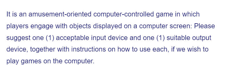 It is an amusement-oriented computer-controlled game in which
players engage with objects displayed on a computer screen: Please
suggest one (1) acceptable input device and one (1) suitable output
device, together with instructions on how to use each, if we wish to
play games on the computer.