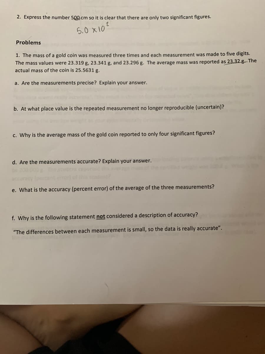 2. Express the number 500 cm so it is clear that there are only two significant figures.
5.0 x10?
Problems
1. The mass of a gold coin was measured three times and each measurement was made to five digits.
The mass values were 23.319 g, 23.341 g, and 23.296 g. The average mass was reported as 23.32 g–The
actual mass of the coin is 25.5631 g.
a. Are the measurements precise? Explain your answer.
b. At what place value is the repeated measurement no longer reproducible (uncertain)?
c. Why is the average mass of the gold coin reported to only four significant figures?
d. Are the measurements accurate? Explain your answer.
acce
e. What is the accuracy (percent error) of the average of the three measurements?
f. Why is the following statement not considered a description of accuracy?
"The differences between each measurement is small, so the data is really accurate".
