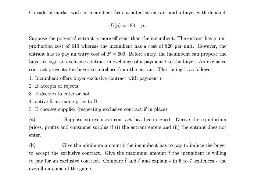 Consider a market with an incumbent firm, a potential entrant and a buyer with demand
D(p) = 180 - p.
Suppose the potential entrant is more efficient than the incumbent. The entrant has a unit
production cost of $10 whereas the incumbent has a cost of $20 per unit. However, the
entrant has to pay an entry cost of F = 500. Before entry, the incumbent can propose the
buyer to sign an exclusive contract in exchange of a payment t to the buyer. An exclusive
contract prevents the buyer to purchase from the entrant. The timing is as follows:
1. Incumbent offers buyer exclusive contract with payment t
2. B accepts or rejects
3. E decides to enter or not
4. active firms name price to B
5. B chooses supplier (respecting exclusive contract if in place)
(a)
Suppose no exclusive contract has been signed. Derive the equilibrium
prices, profits and consumer surplus if (i) the entrant enters and (ii) the entrant does not
enter.
(b)
Give the minimum amount the incumbent has to pay to induce the buyer
to accept the exclusive contract. Give the maximum amount the incumbent is willing
to pay for an exclusive contract. Compare and t and explain - in 5 to 7 sentences - the
overall outcome of the game.