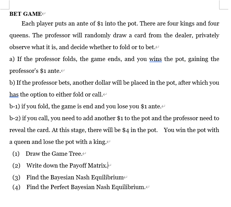 BET GAME
Each player puts an ante of $1 into the pot. There are four kings and four
queens. The professor will randomly draw a card from the dealer, privately
observe what it is, and decide whether to fold or to bet.<
a) If the professor folds, the game ends, and you wins the pot, gaining the
professor's $1 ante.<
b) If the professor bets, another dollar will be placed in the pot, after which you
has the option to either fold or call.<
b-1) if you fold, the game is end and you lose you $1 ante.<
b-2) if you call, you need to add another $1 to the pot and the professor need to
reveal the card. At this stage, there will be $4 in the pot. You win the pot with
a queen and lose the pot with a king.<
(1) Draw the Game Tree.<
(2) Write down the Payoff Matrix.
(3) Find the Bayesian Nash Equilibrium
(4) Find the Perfect Bayesian Nash Equilibrium.<