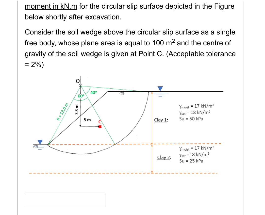 moment in kN.m for the circular slip surface depicted in the Figure
below shortly after excavation.
Consider the soil wedge above the circular slip surface as a single
free body, whose plane area is equal to 100 m² and the centre of
gravity of the soil wedge is given at Point C. (Acceptable tolerance
= 2%)
THE
R = 13.0 m
O
60⁰
7.3 m
40⁰
5 m
TIE
Clay 1:
Clay 2:
Ymoist = 17 kN/m³
Ysat = 18 kN/m³
Su = 50 kPa
Ymoist = 17 kN/m³
Ysat = 18 kN/m³
Su = 25 kPa