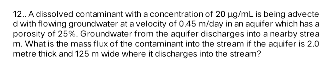 12.. A dissolved contaminant with a concentration of 20 µg/mL is being advecte
d with flowing groundwater at a velocity of 0.45 m/day in an aquifer which has a
porosity of 25%. Groundwater from the aquifer discharges into a nearby strea
m. What is the mass flux of the contaminant into the stream if the aquifer is 2.0
metre thick and 125 m wide where it discharges into the stream?