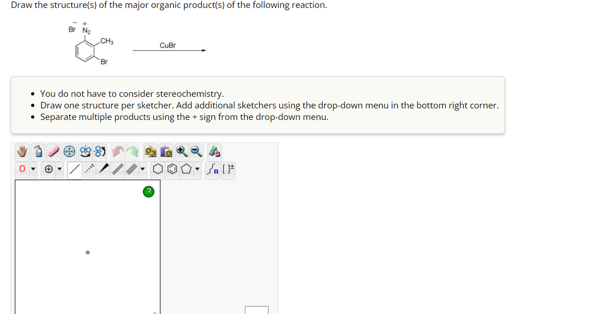 Draw the structure(s) of the major organic product(s) of the following reaction.
0
Br N₂
+▼
CH3
Br
CuBr
• You do not have to consider stereochemistry.
• Draw one structure per sketcher. Add additional sketchers using the drop-down menu in the bottom right corner.
Separate multiple products using the + sign from the drop-down menu.
O
▼
Jn [F