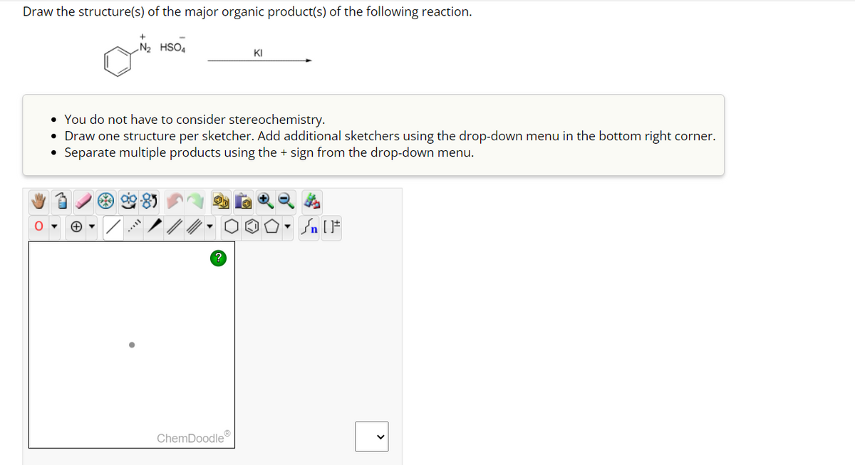 Draw the structure(s) of the major organic product(s) of the following reaction.
O
+
N₂ HSO4
• You do not have to consider stereochemistry.
• Draw one structure per sketcher. Add additional sketchers using the drop-down menu in the bottom right corner.
• Separate multiple products using the + sign from the drop-down menu.
?
KI
ChemDoodleⓇ